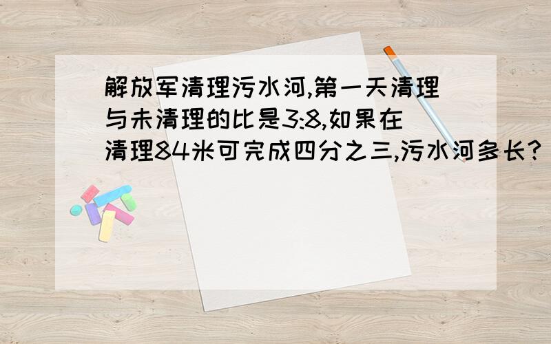 解放军清理污水河,第一天清理与未清理的比是3:8,如果在清理84米可完成四分之三,污水河多长?