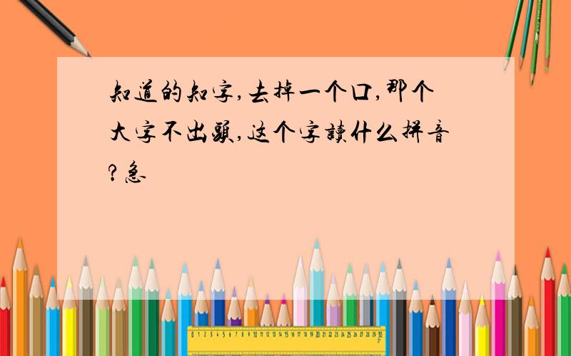 知道的知字,去掉一个口,那个大字不出头,这个字读什么拼音?急