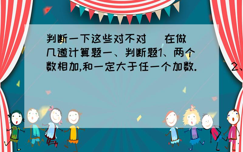 判断一下这些对不对   在做几道计算题一、判断题1、两个数相加,和一定大于任一个加数.（  ）2、两个数相加,和小于任一个加数,那么两个数一定都是负数.（  ）3、两数和大于一个加数而小