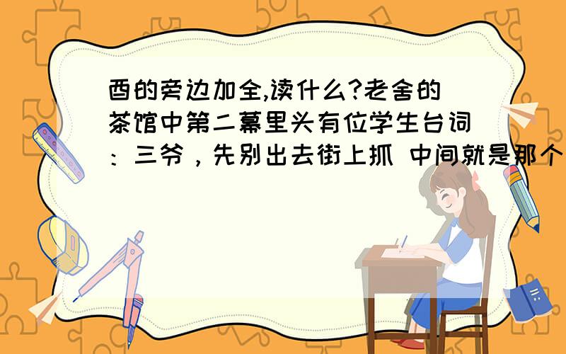 酉的旁边加全,读什么?老舍的茶馆中第二幕里头有位学生台词：三爷，先别出去街上抓 中间就是那个字，那个字读什么又是什么意思呢