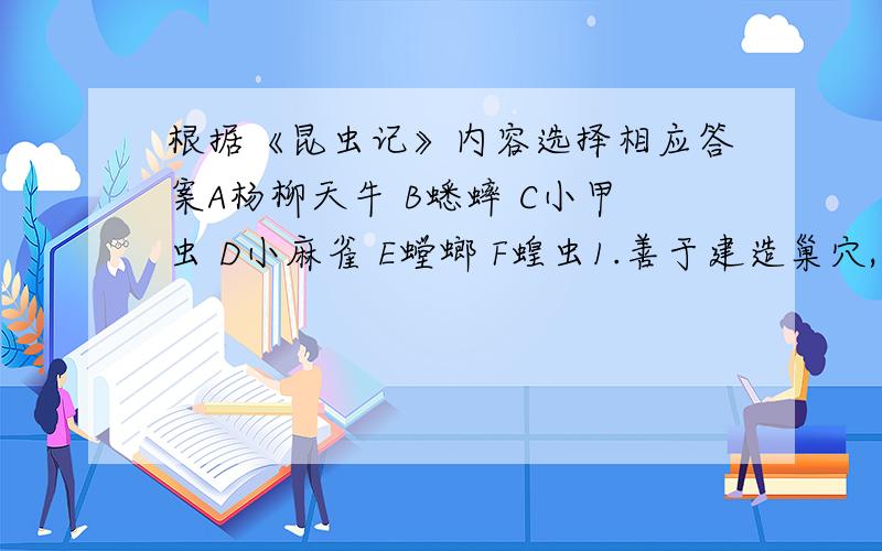 根据《昆虫记》内容选择相应答案A杨柳天牛 B蟋蟀 C小甲虫 D小麻雀 E螳螂 F蝗虫1.善于建造巢穴,管理家务.（ )2.善于利用“心里战术”制服敌人（ ）3.像个吝啬鬼,身穿意见似乎“缺了布料“