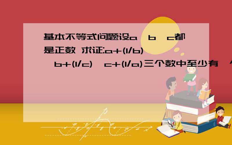 基本不等式问题设a,b,c都是正数 求证:a+(1/b),b+(1/c),c+(1/a)三个数中至少有一个不小于2请用基本不等式[(a+b)/2≥√ab]解答