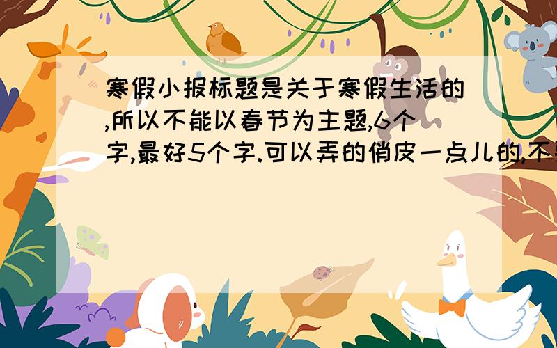 寒假小报标题是关于寒假生活的,所以不能以春节为主题,6个字,最好5个字.可以弄的俏皮一点儿的,不要装深沉.把俏皮的要求删去....不要太深沉就可以了。天天睡懒觉......我们老师看见这个不