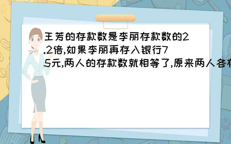 王芳的存款数是李丽存款数的2.2倍,如果李丽再存入银行75元,两人的存款数就相等了,原来两人各存款多少元?