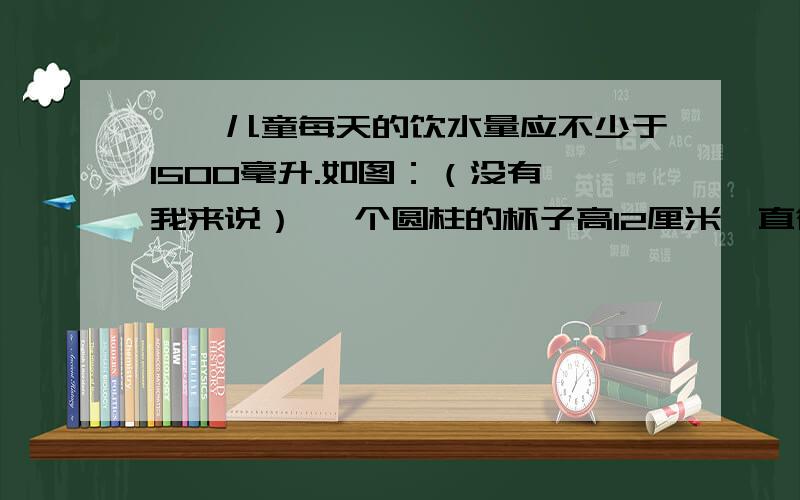 一、儿童每天的饮水量应不少于1500毫升.如图：（没有,我来说） 一个圆柱的杯子高12厘米,直径6厘米.小红每天用这个杯子喝5杯水,达到要求了吗?二、小学新建了一间长8米、宽6米、高4米的教