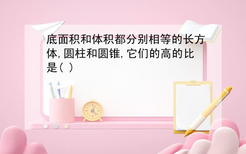 底面积和体积都分别相等的长方体,圆柱和圆锥,它们的高的比是( )