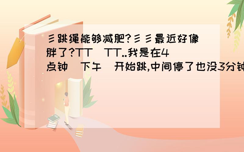 彡跳绳能够减肥?彡彡最近好像胖了?TT_TT..我是在4点钟（下午）开始跳,中间停了也没3分钟,就这样跳到5点钟有效果么?彡