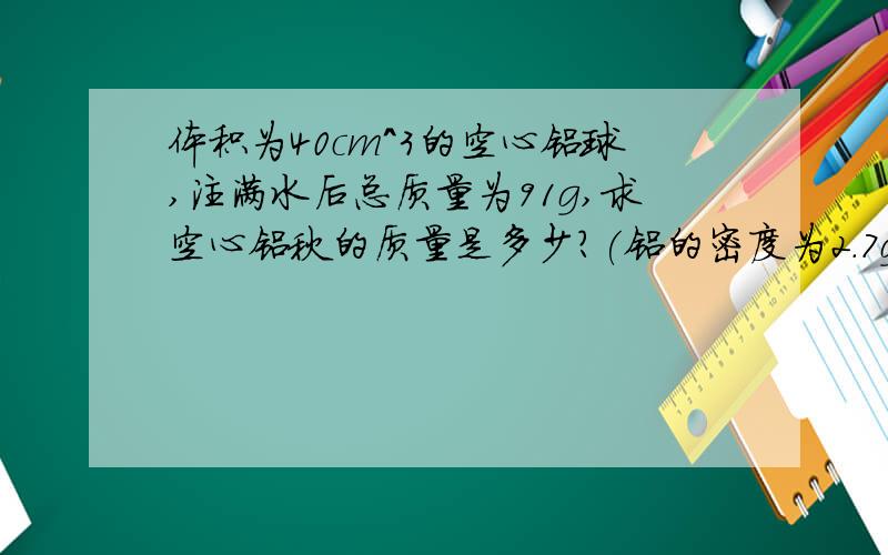 体积为40cm^3的空心铝球,注满水后总质量为91g,求空心铝秋的质量是多少?(铝的密度为2.7g/cm^3)