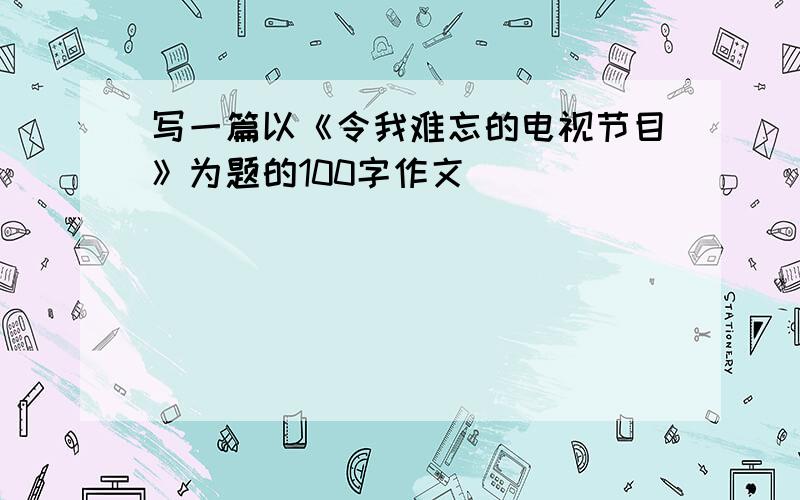 写一篇以《令我难忘的电视节目》为题的100字作文