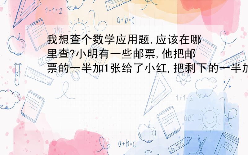 我想查个数学应用题,应该在哪里查?小明有一些邮票,他把邮票的一半加1张给了小红,把剩下的一半加2张给了小刚,他还剩下3张,小明一共有多少张邮票?小明有一些邮票，他把邮票的一半加1张