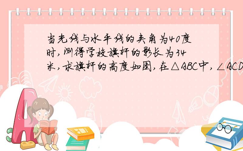 当光线与水平线的夹角为40度时,测得学校旗杆的影长为34米,求旗杆的高度如图,在△ABC中,∠ACD是直角