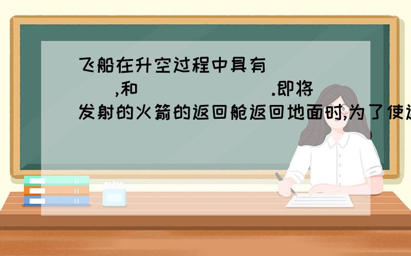 飞船在升空过程中具有______,和_______.即将发射的火箭的返回舱返回地面时,为了使返回舱不知高速撞击到面上,火箭在到达离地约1M时应该向下（地面）喷气,这一过程中火箭的动能不断_____,势