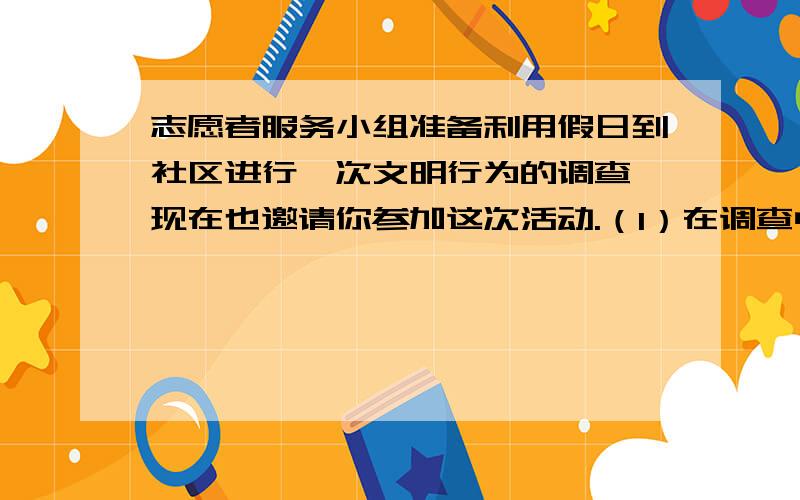 志愿者服务小组准备利用假日到社区进行一次文明行为的调查,现在也邀请你参加这次活动.（1）在调查中,志愿者服务小组发现社区里存在一些居民乱倒垃圾的现象.请你就这个问题,向社区主