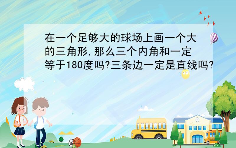 在一个足够大的球场上画一个大的三角形,那么三个内角和一定等于180度吗?三条边一定是直线吗?