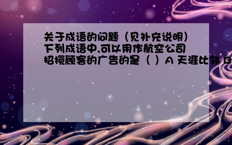 关于成语的问题（见补充说明）下列成语中,可以用作航空公司招揽顾客的广告的是（ ）A 天涯比邻 B 一路平安C 咫尺天涯 D 乘风破浪