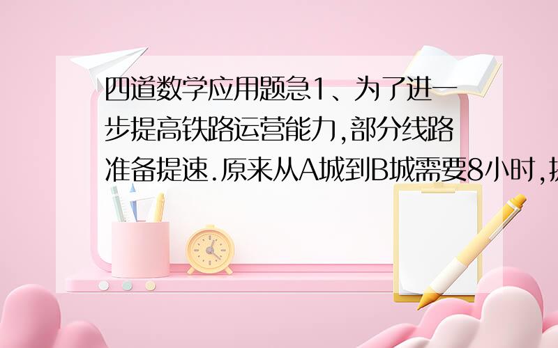 四道数学应用题急1、为了进一步提高铁路运营能力,部分线路准备提速.原来从A城到B城需要8小时,提速后可以提前2小时到达.火车提速了百分之几?（百分号前保留一位小数）2、一捆电线用去