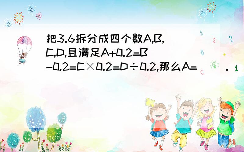 把3.6拆分成四个数A,B,C,D,且满足A+0.2=B-0.2=C×0.2=D÷0.2,那么A=（ ）.