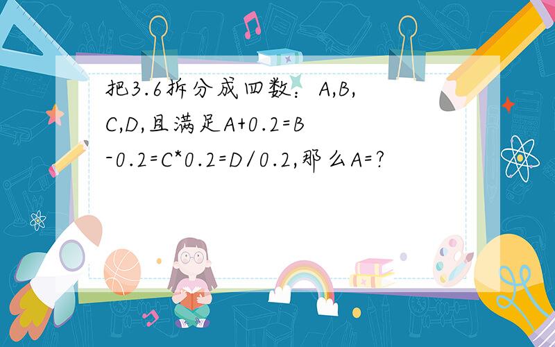 把3.6拆分成四数：A,B,C,D,且满足A+0.2=B-0.2=C*0.2=D/0.2,那么A=?