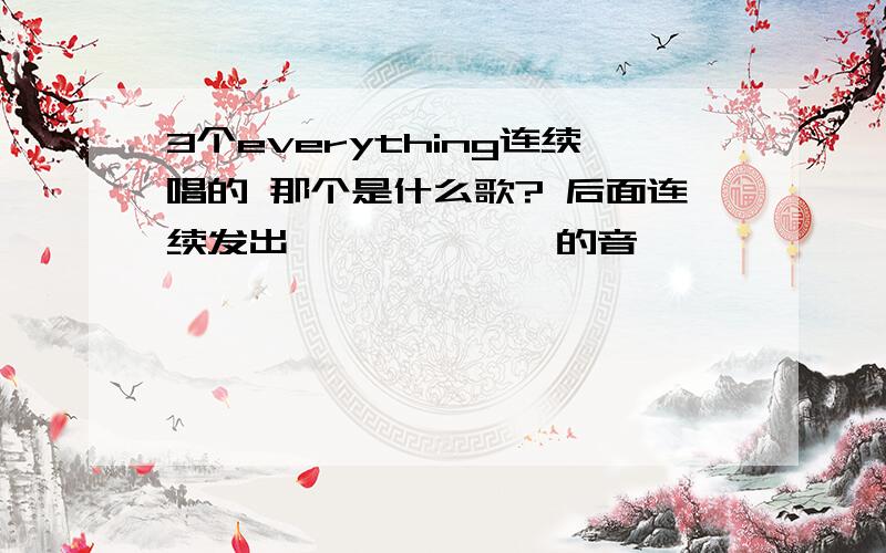 3个everything连续唱的 那个是什么歌? 后面连续发出呃呃呃呃呃呃 的音