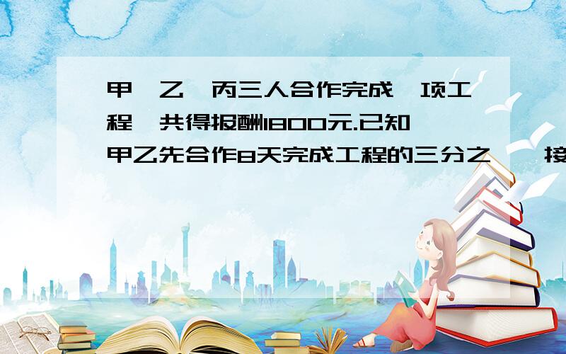 甲、乙、丙三人合作完成一项工程,共得报酬1800元.已知甲乙先合作8天完成工程的三分之一,接着乙丙合作2天完甲、乙、丙三人合作完成一项工程,共得报酬1800元.已知甲乙先合作8天完成工程的