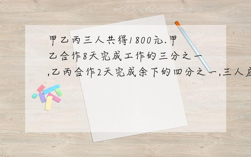 甲乙丙三人共得1800元.甲乙合作8天完成工作的三分之一,乙丙合作2天完成余下的四分之一,三人应得多少元