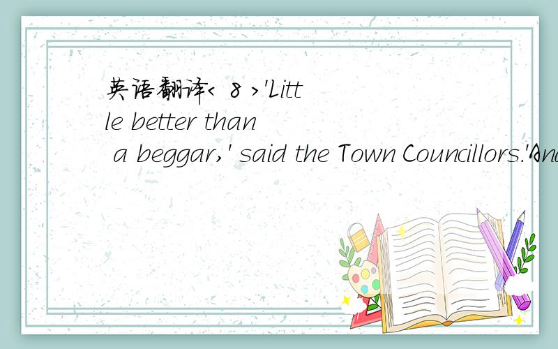 英语翻译< 8 >'Little better than a beggar,' said the Town Councillors.'And there is actually a dead bird at his feet,' continued the Mayor.'We must really issue a proclamation that birds are not to be allowed to die here.' And the Town Clerk made