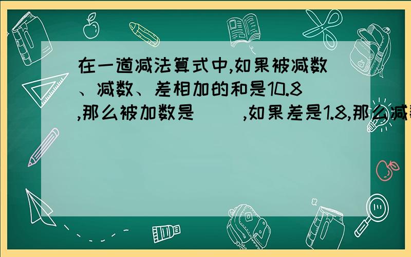 在一道减法算式中,如果被减数、减数、差相加的和是10.8,那么被加数是（ ）,如果差是1.8,那么减数是（ ）.