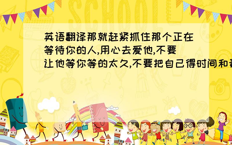 英语翻译那就赶紧抓住那个正在等待你的人,用心去爱他,不要让他等你等的太久,不要把自己得时间和青春耗在不值留恋的人身上.