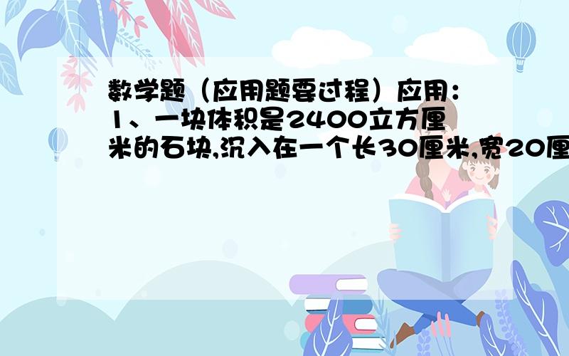 数学题（应用题要过程）应用：1、一块体积是2400立方厘米的石块,沉入在一个长30厘米,宽20厘米的长方形玻璃缸内,此时水深10厘米,求把石块取出来后玻璃缸内水深多少厘米?2、有一只油箱底