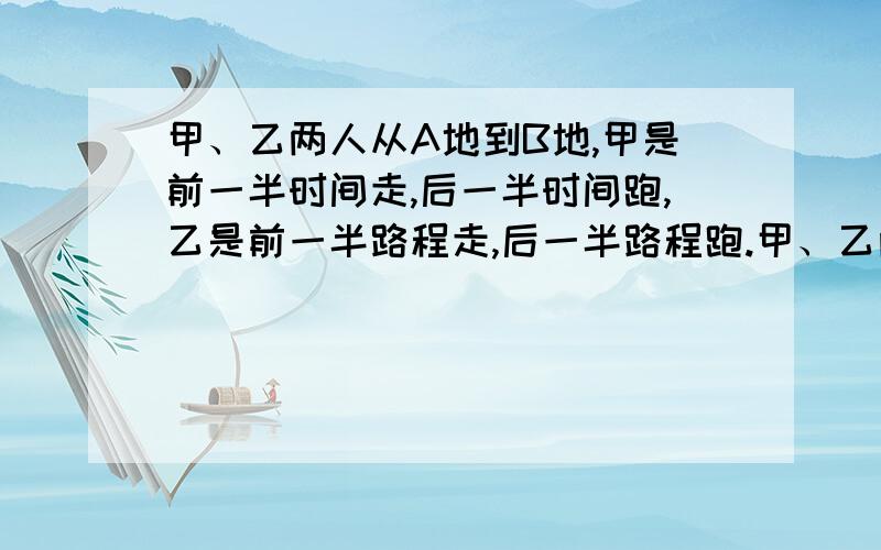 甲、乙两人从A地到B地,甲是前一半时间走,后一半时间跑,乙是前一半路程走,后一半路程跑.甲、乙两人走和跑的程度分别相同.问：哪一位先到B地.