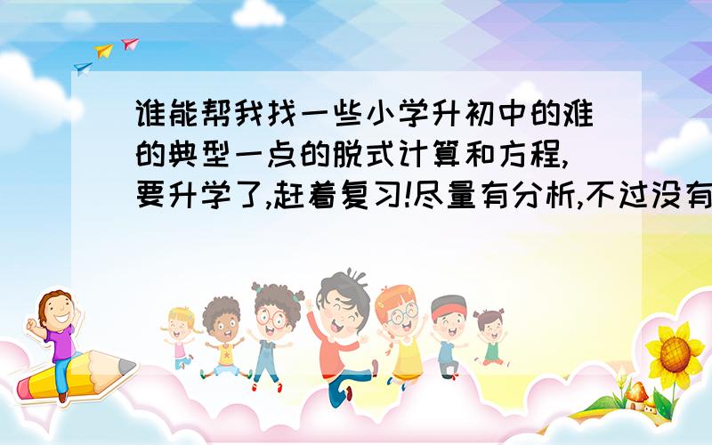 谁能帮我找一些小学升初中的难的典型一点的脱式计算和方程,要升学了,赶着复习!尽量有分析,不过没有也没关系.