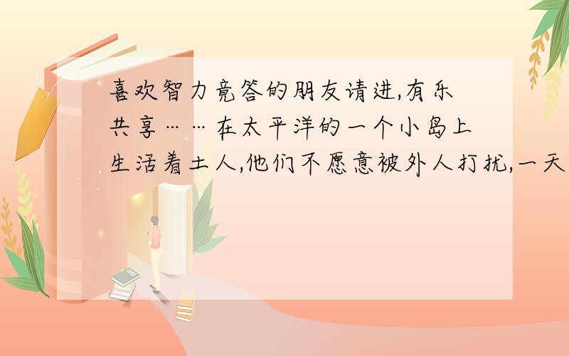 喜欢智力竟答的朋友请进,有乐共享……在太平洋的一个小岛上生活着土人,他们不愿意被外人打扰,一天,一个探险家到了岛上,被土人抓住,土人的祭司告诉他,你临死前还可以有一个机会留下一