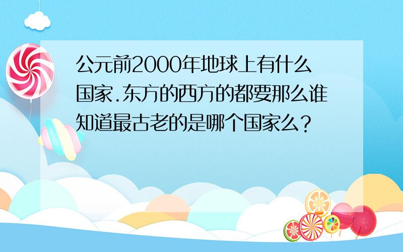 公元前2000年地球上有什么国家.东方的西方的都要那么谁知道最古老的是哪个国家么？