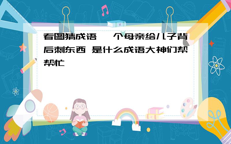 看图猜成语 一个母亲给儿子背后刺东西 是什么成语大神们帮帮忙