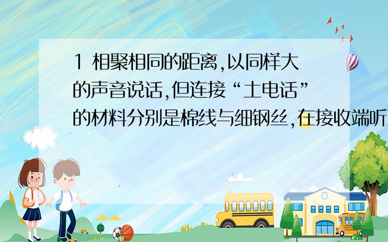 1 相聚相同的距离,以同样大的声音说话,但连接“土电话”的材料分别是棉线与细钢丝,在接收端听到的声音一样大吗?这是什么道理?2 如果用手捏住连接“土电话”的棉线,试一试能否听到通过