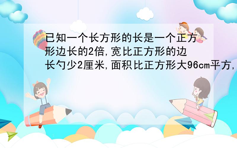 已知一个长方形的长是一个正方形边长的2倍,宽比正方形的边长勺少2厘米,面积比正方形大96cm平方,求这个正方形的边长及长方形的长和宽