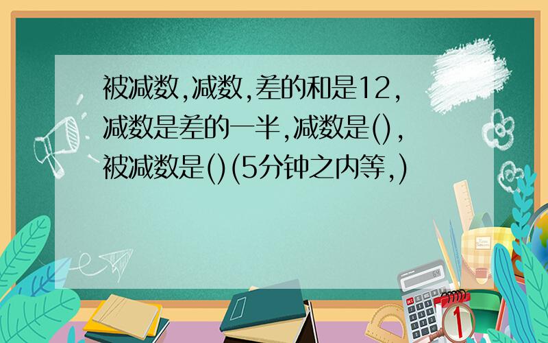 被减数,减数,差的和是12,减数是差的一半,减数是(),被减数是()(5分钟之内等,)