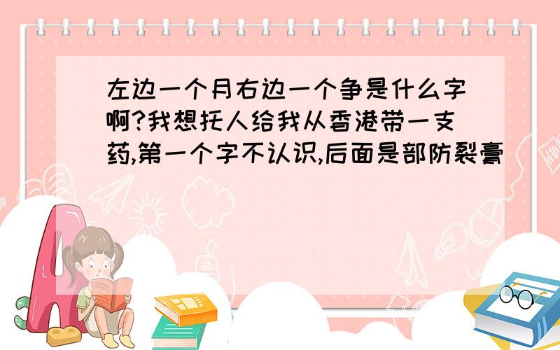 左边一个月右边一个争是什么字啊?我想托人给我从香港带一支药,第一个字不认识,后面是部防裂膏