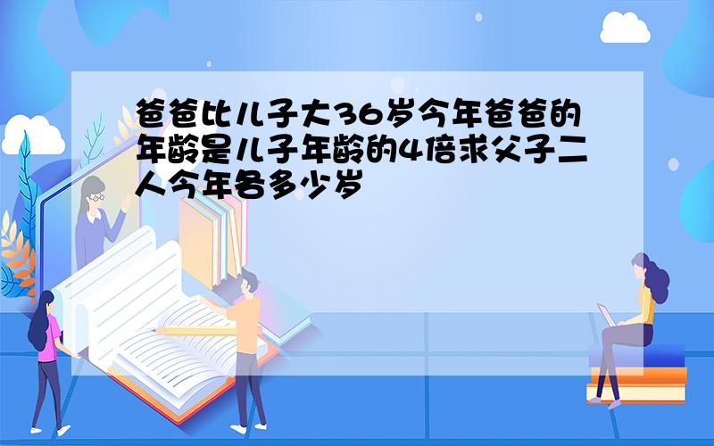 爸爸比儿子大36岁今年爸爸的年龄是儿子年龄的4倍求父子二人今年各多少岁