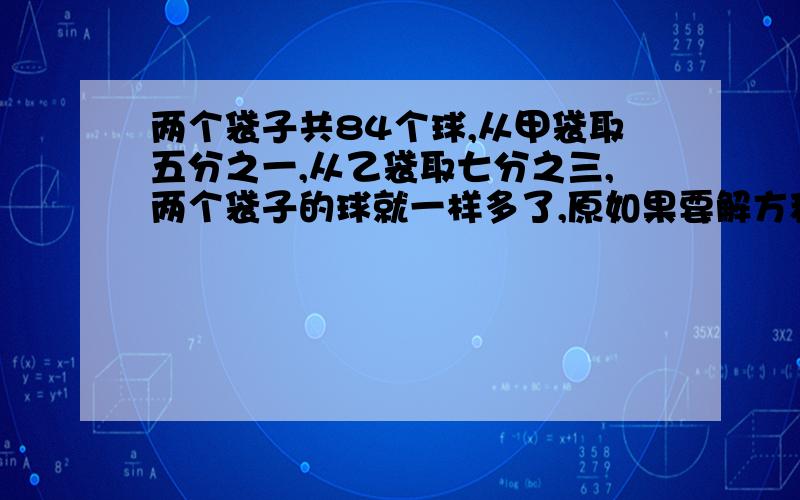 两个袋子共84个球,从甲袋取五分之一,从乙袋取七分之三,两个袋子的球就一样多了,原如果要解方程的方法,请把方程的解法也打出来,解决了给五分原本甲乙袋子各有多少个球