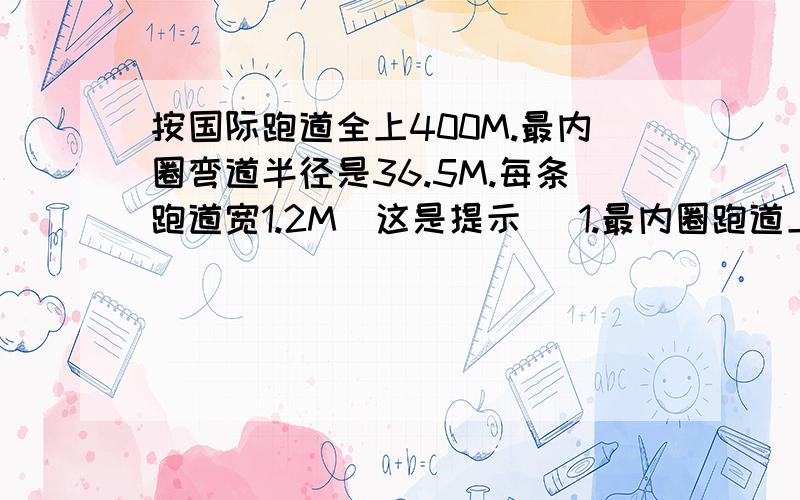 按国际跑道全上400M.最内圈弯道半径是36.5M.每条跑道宽1.2M（这是提示） 1.最内圈跑道上为多少米?2.求求大家了,这是我的试卷的.只得要算式喔2.若最内圈跑道的起跑线已设定好,那么外圈的每