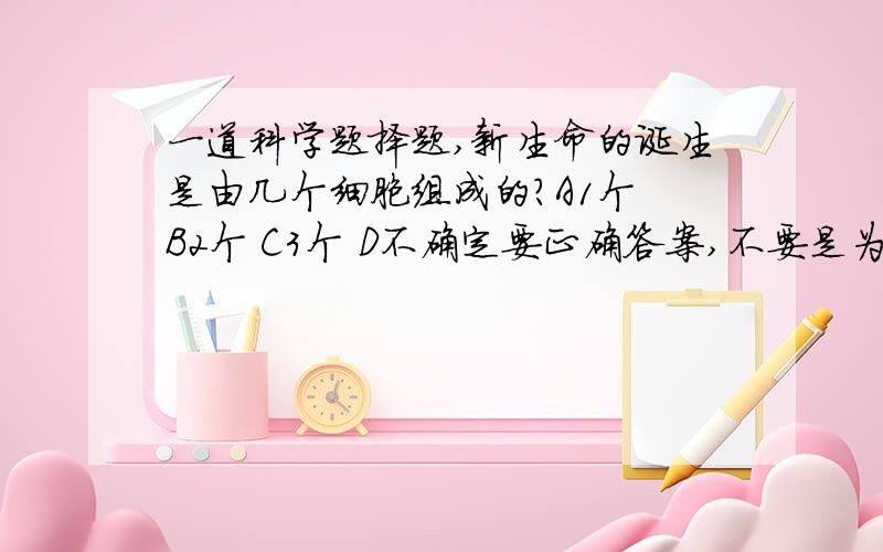 一道科学题择题,新生命的诞生是由几个细胞组成的?A1个 B2个 C3个 D不确定要正确答案,不要是为了悬赏