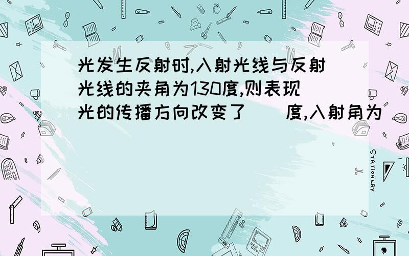 光发生反射时,入射光线与反射光线的夹角为130度,则表现光的传播方向改变了__度,入射角为__度 平面镜与反射光线的夹角为__度