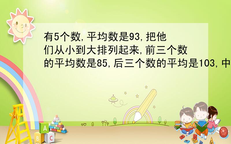 有5个数,平均数是93,把他们从小到大排列起来,前三个数的平均数是85,后三个数的平均是103,中间那个数是