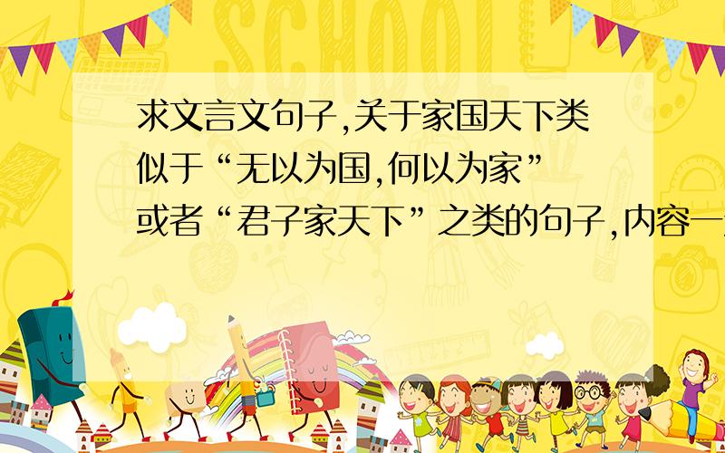 求文言文句子,关于家国天下类似于“无以为国,何以为家” 或者“君子家天下”之类的句子,内容一定要是关于家国天下的,就是放弃国仇家恨而为天下的文言文句子,拜托了,如果好我一定会再