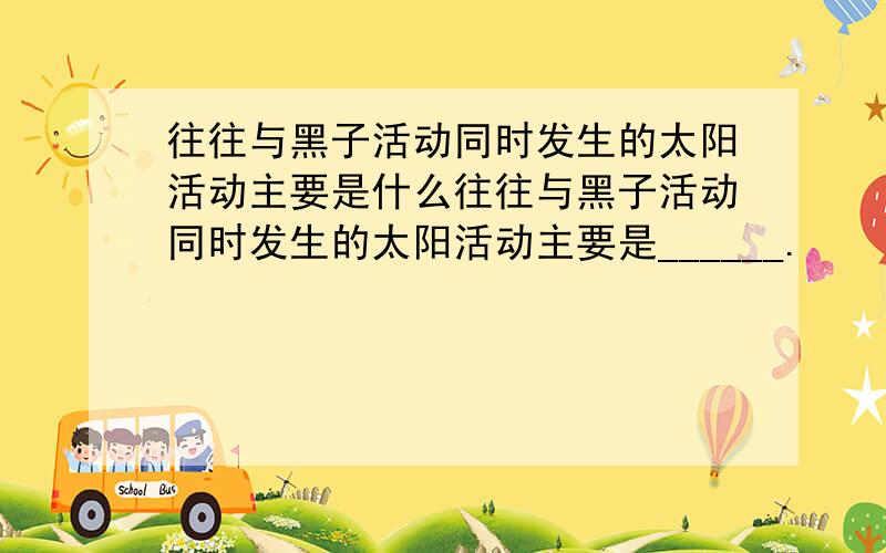 往往与黑子活动同时发生的太阳活动主要是什么往往与黑子活动同时发生的太阳活动主要是______.