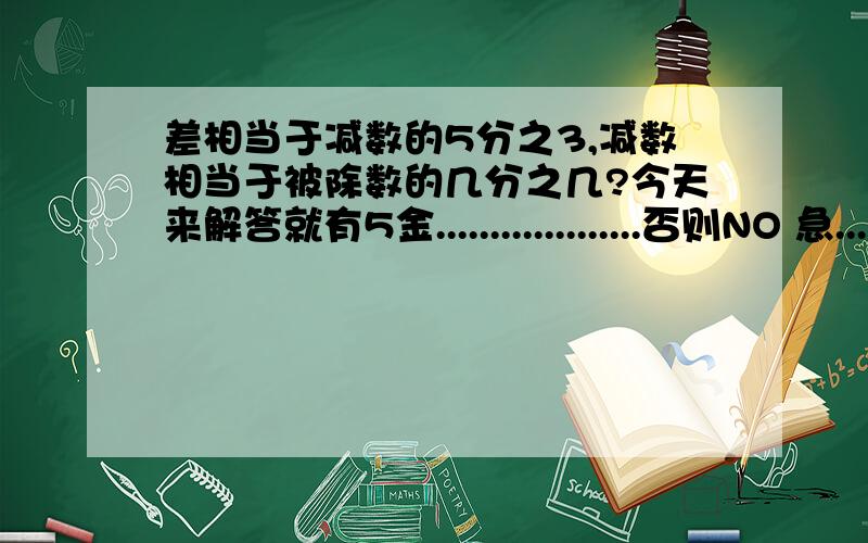 差相当于减数的5分之3,减数相当于被除数的几分之几?今天来解答就有5金...................否则NO 急....................快.............