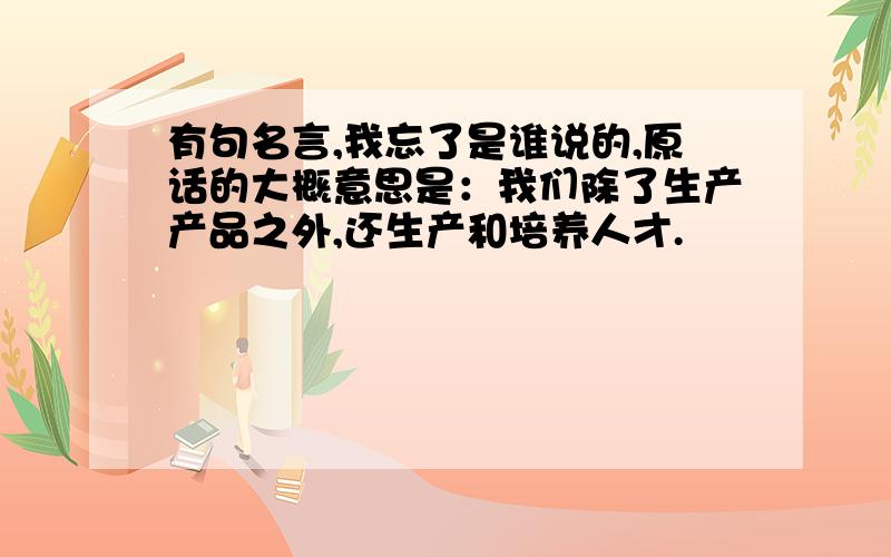 有句名言,我忘了是谁说的,原话的大概意思是：我们除了生产产品之外,还生产和培养人才.