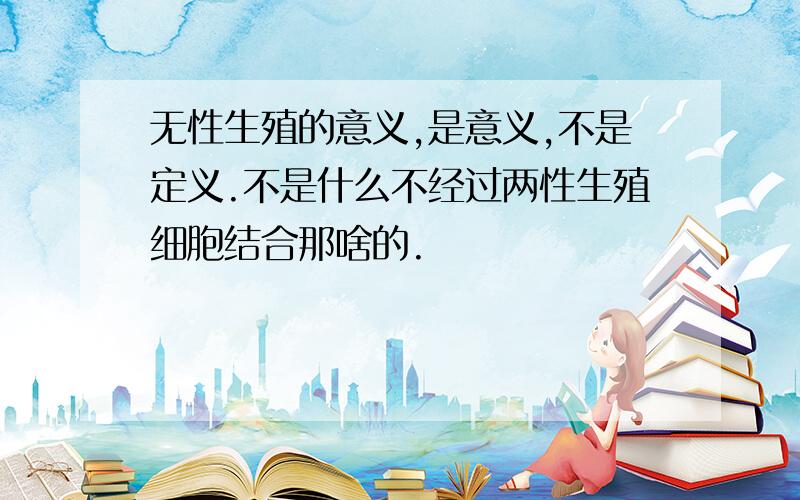 无性生殖的意义,是意义,不是定义.不是什么不经过两性生殖细胞结合那啥的.