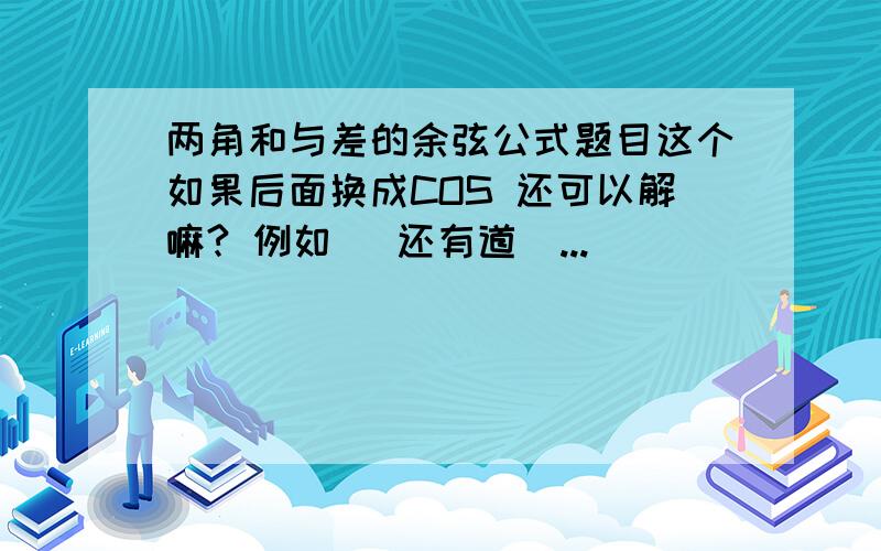 两角和与差的余弦公式题目这个如果后面换成COS 还可以解嘛? 例如   还有道  ...